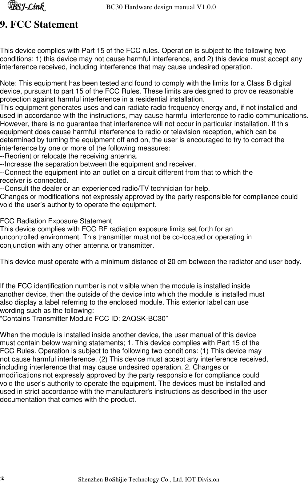 BC30 Hardware design manual V1.0.0   Shenzhen BoShijie Technology Co., Ltd. IOT Division 10 9. FCC Statement  This device complies with Part 15 of the FCC rules. Operation is subject to the following two conditions: 1) this device may not cause harmful interference, and 2) this device must accept any interference received, including interference that may cause undesired operation.  Note: This equipment has been tested and found to comply with the limits for a Class B digital device, pursuant to part 15 of the FCC Rules. These limits are designed to provide reasonable protection against harmful interference in a residential installation. This equipment generates uses and can radiate radio frequency energy and, if not installed and used in accordance with the instructions, may cause harmful interference to radio communications. However, there is no guarantee that interference will not occur in particular installation. If this equipment does cause harmful interference to radio or television reception, which can be determined by turning the equipment off and on, the user is encouraged to try to correct the interference by one or more of the following measures: --Reorient or relocate the receiving antenna. --Increase the separation between the equipment and receiver. --Connect the equipment into an outlet on a circuit different from that to which the  receiver is connected. --Consult the dealer or an experienced radio/TV technician for help. Changes or modifications not expressly approved by the party responsible for compliance could void the user’s authority to operate the equipment.  FCC Radiation Exposure Statement This device complies with FCC RF radiation exposure limits set forth for an  uncontrolled environment. This transmitter must not be co-located or operating in  conjunction with any other antenna or transmitter.  This device must operate with a minimum distance of 20 cm between the radiator and user body.  If the FCC identification number is not visible when the module is installed inside  another device, then the outside of the device into which the module is installed must  also display a label referring to the enclosed module. This exterior label can use  wording such as the following: “Contains Transmitter Module FCC ID: 2AQSK-BC30”  When the module is installed inside another device, the user manual of this device  must contain below warning statements; 1. This device complies with Part 15 of the  FCC Rules. Operation is subject to the following two conditions: (1) This device may  not cause harmful interference. (2) This device must accept any interference received,  including interference that may cause undesired operation. 2. Changes or  modifications not expressly approved by the party responsible for compliance could  void the user&apos;s authority to operate the equipment. The devices must be installed and  used in strict accordance with the manufacturer&apos;s instructions as described in the user  documentation that comes with the product. 