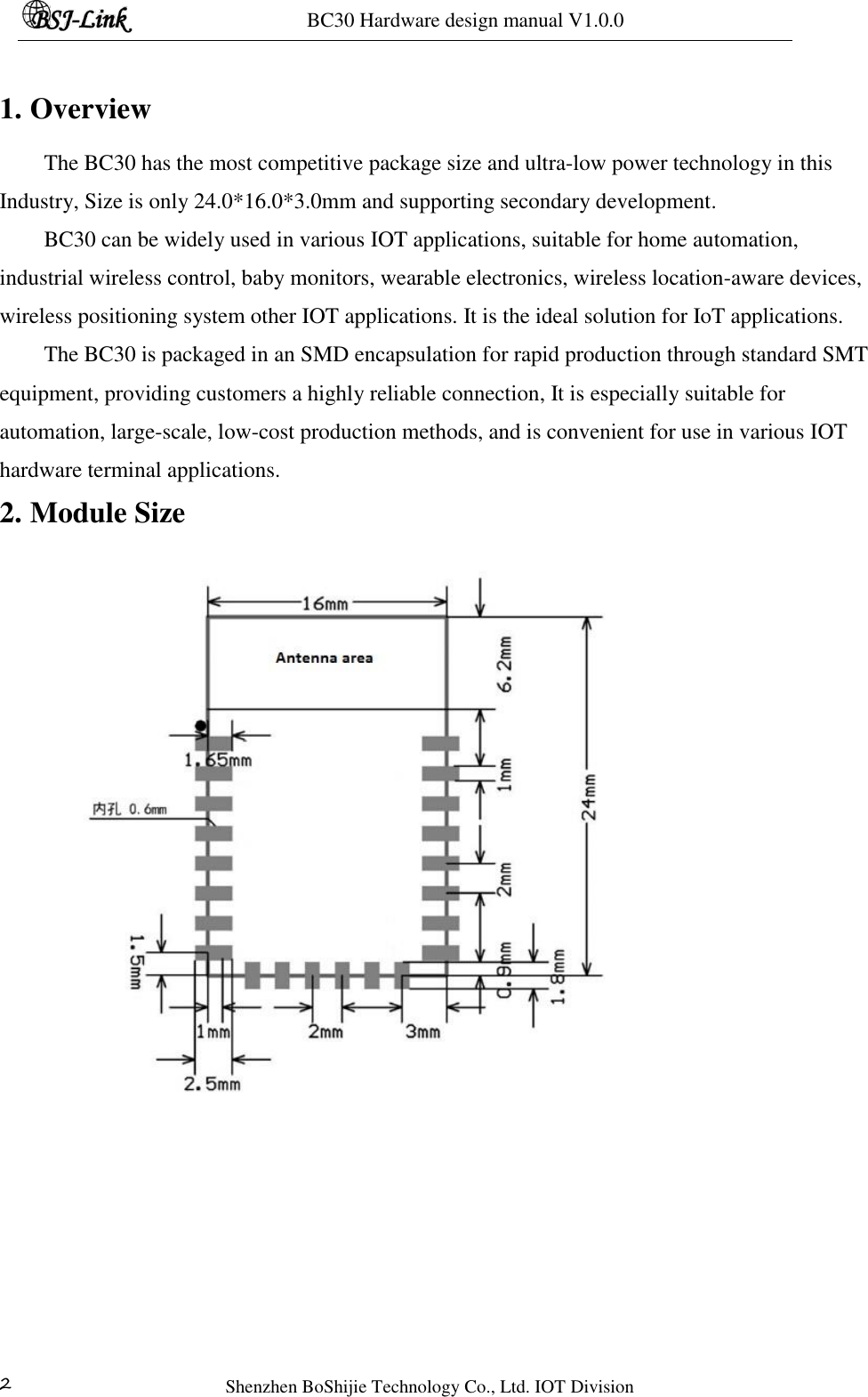 BC30 Hardware design manual V1.0.0   Shenzhen BoShijie Technology Co., Ltd. IOT Division 2  1. Overview The BC30 has the most competitive package size and ultra-low power technology in this Industry, Size is only 24.0*16.0*3.0mm and supporting secondary development. BC30 can be widely used in various IOT applications, suitable for home automation, industrial wireless control, baby monitors, wearable electronics, wireless location-aware devices, wireless positioning system other IOT applications. It is the ideal solution for IoT applications. The BC30 is packaged in an SMD encapsulation for rapid production through standard SMT equipment, providing customers a highly reliable connection, It is especially suitable for automation, large-scale, low-cost production methods, and is convenient for use in various IOT hardware terminal applications. 2. Module Size    