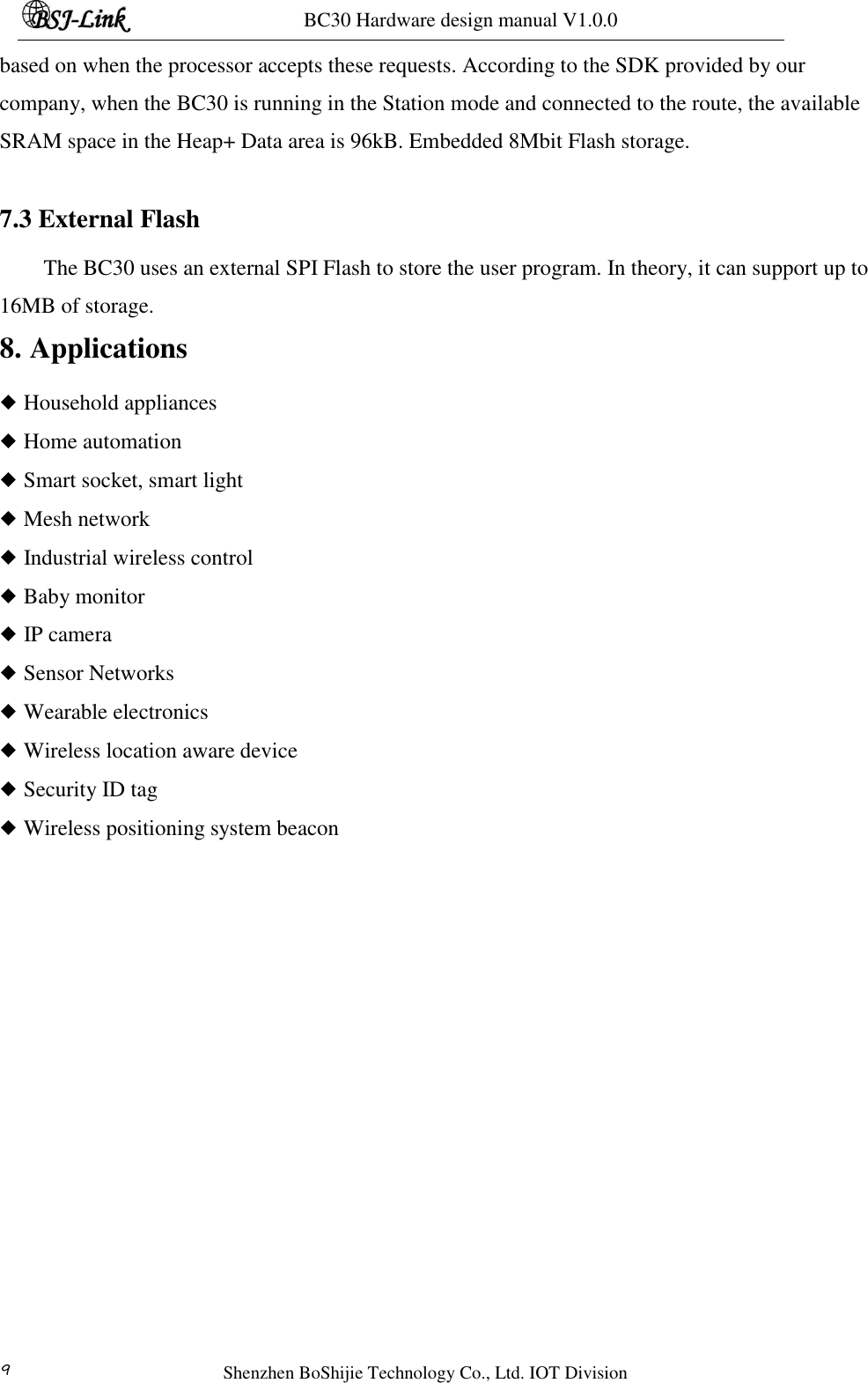 BC30 Hardware design manual V1.0.0   Shenzhen BoShijie Technology Co., Ltd. IOT Division 9 based on when the processor accepts these requests. According to the SDK provided by our company, when the BC30 is running in the Station mode and connected to the route, the available SRAM space in the Heap+ Data area is 96kB. Embedded 8Mbit Flash storage.  7.3 External Flash The BC30 uses an external SPI Flash to store the user program. In theory, it can support up to 16MB of storage. 8. Applications ◆ Household appliances ◆ Home automation ◆ Smart socket, smart light ◆ Mesh network ◆ Industrial wireless control ◆ Baby monitor ◆ IP camera ◆ Sensor Networks ◆ Wearable electronics ◆ Wireless location aware device ◆ Security ID tag ◆ Wireless positioning system beacon    