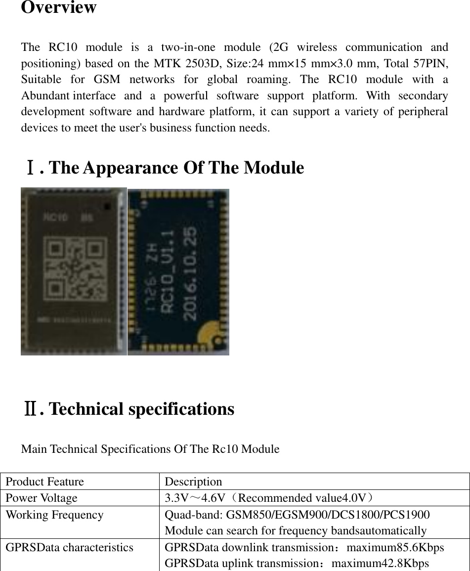 Overview  The  RC10  module  is  a  two-in-one  module  (2G  wireless  communication  and positioning) based on the MTK 2503D, Size:24 mm×15 mm×3.0 mm, Total 57PIN, Suitable  for  GSM  networks  for  global  roaming.  The  RC10  module  with  a Abundant interface  and  a  powerful  software  support  platform.  With  secondary development software and hardware platform, it can support a variety of peripheral devices to meet the user&apos;s business function needs.  Ⅰ. The Appearance Of The Module    Ⅱ. Technical specifications  Main Technical Specifications Of The Rc10 Module  Product Feature Description Power Voltage 3.3V～4.6V（Recommended value4.0V）   Working Frequency Quad-band: GSM850/EGSM900/DCS1800/PCS1900 Module can search for frequency bandsautomatically GPRSData characteristics GPRSData downlink transmission：maximum85.6Kbps GPRSData uplink transmission：maximum42.8Kbps         