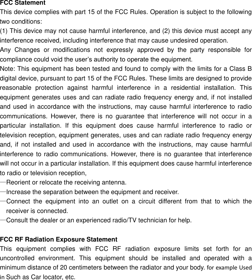   FCC Statement This device complies with part 15 of the FCC Rules. Operation is subject to the following two conditions: (1) This device may not cause harmful interference, and (2) this device must accept any interference received, including interference that may cause undesired operation. Any  Changes  or  modifications  not  expressly  approved  by  the  party  responsible  for compliance could void the user’s authority to operate the equipment. Note: This equipment has been tested and found to comply with the limits for a Class B digital device, pursuant to part 15 of the FCC Rules. These limits are designed to provide reasonable  protection  against  harmful  interference  in  a  residential  installation.  This equipment generates uses and can radiate radio frequency energy and, if not installed and used  in accordance with  the instructions, may cause harmful  interference to  radio communications.  However,  there  is  no  guarantee  that  interference  will  not  occur  in  a particular  installation.  If  this  equipment  does  cause  harmful  interference  to  radio  or television reception, equipment generates, uses and can radiate radio frequency energy and,  if  not  installed  and  used  in  accordance  with  the  instructions,  may  cause  harmful interference to radio communications. However, there is no guarantee that interference will not occur in a particular installation. If this equipment does cause harmful interference to radio or television reception, —Reorient or relocate the receiving antenna. —Increase the separation between the equipment and receiver. —Connect  the  equipment  into  an  outlet  on  a  circuit  different  from  that  to  which  the receiver is connected. —Consult the dealer or an experienced radio/TV technician for help.  FCC RF Radiation Exposure Statement This  equipment  complies  with  FCC  RF  radiation  exposure  limits  set  forth  for  an uncontrolled  environment.  This  equipment  should  be  installed  and  operated  with  a minimum distance of 20 centimeters between the radiator and your body. for example Used in Such as Car locator, etc.  