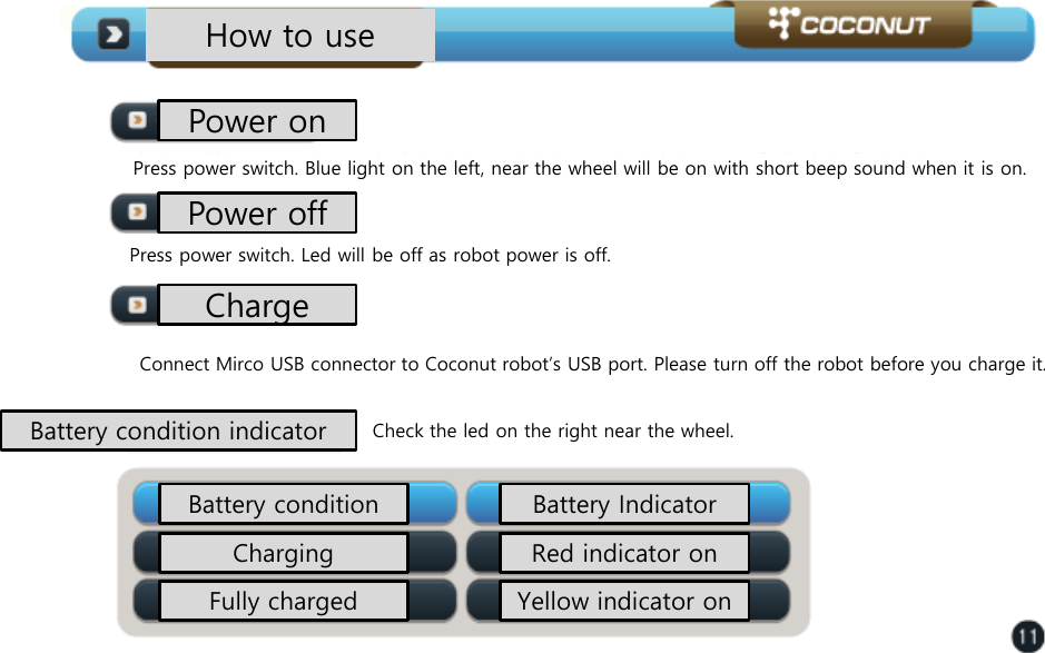 How to use Power on Press power switch. Blue light on the left, near the wheel will be on with short beep sound when it is on.  Press power switch. Led will be off as robot power is off.  Connect Mirco USB connector to Coconut robot&rsquo;s USB port. Please turn off the robot before you charge it.  Check the led on the right near the wheel.  Power off Charge Battery condition indicator Battery condition  Battery Indicator Charging Fully charged Red indicator on Yellow indicator on 
