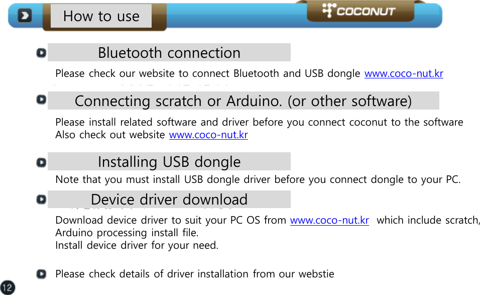 How to use Bluetooth connection Please check our website to connect Bluetooth and USB dongle www.coco-nut.kr  Connecting scratch or Arduino. (or other software)  Please install related software and driver before you connect coconut to the software Also check out website www.coco-nut.kr  Installing USB dongle  Note that you must install USB dongle driver before you connect dongle to your PC.  Device driver download Download device driver to suit your PC OS from www.coco-nut.kr  which include scratch, Arduino processing install file.  Install device driver for your need.  Please check details of driver installation from our webstie 