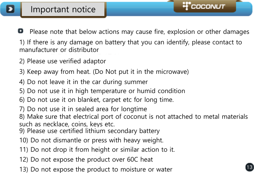 Important notice Please note that below actions may cause fire, explosion or other damages  1) If there is any damage on battery that you can identify, please contact to manufacturer or distributor 2) Please use verified adaptor 3) Keep away from heat. (Do Not put it in the microwave)  4) Do not leave it in the car during summer 5) Do not use it in high temperature or humid condition 6) Do not use it on blanket, carpet etc for long time.  7) Do not use it in sealed area for longtime 8) Make sure that electrical port of coconut is not attached to metal materials such as necklace, coins, keys etc.  9) Please use certified lithium secondary battery 10) Do not dismantle or press with heavy weight.  11) Do not drop it from height or similar action to it.  12) Do not expose the product over 60C heat 13) Do not expose the product to moisture or water 