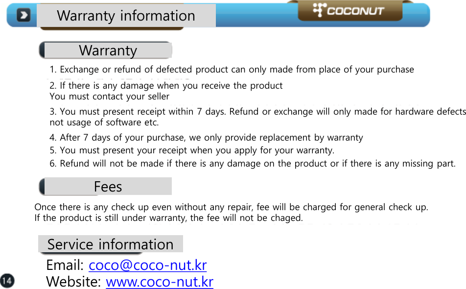 Warranty information Warranty 1. Exchange or refund of defected product can only made from place of your purchase  2. If there is any damage when you receive the product You must contact your seller  3. You must present receipt within 7 days. Refund or exchange will only made for hardware defects not usage of software etc.  4. After 7 days of your purchase, we only provide replacement by warranty  5. You must present your receipt when you apply for your warranty.   6. Refund will not be made if there is any damage on the product or if there is any missing part.  Fees Once there is any check up even without any repair, fee will be charged for general check up.  If the product is still under warranty, the fee will not be chaged.  Service information Email: coco@coco-nut.kr  Website: www.coco-nut.kr  