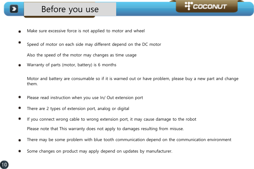 Before you use Make sure excessive force is not applied to motor and wheel   Speed of motor on each side may different depend on the DC motor   Also the speed of the motor may changes as time usage  Warranty of parts (motor, battery) is 6 months  Motor and battery are consumable so if it is warned out or have problem, please buy a new part and change them.  Please read instruction when you use In/ Out extension port There are 2 types of extension port, analog or digital If you connect wrong cable to wrong extension port, it may cause damage to the robot  Please note that This warranty does not apply to damages resulting from misuse.  There may be some problem with blue tooth communication depend on the communication environment Some changes on product may apply depend on updates by manufacturer.  