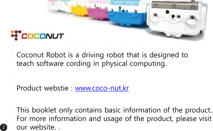 Coconut Robot is a driving robot that is designed to teach software cording in physical computing.    Product webstie : www.coco-nut.kr  This booklet only contains basic information of the product.. For more information and usage of the product, please visit our website. .    