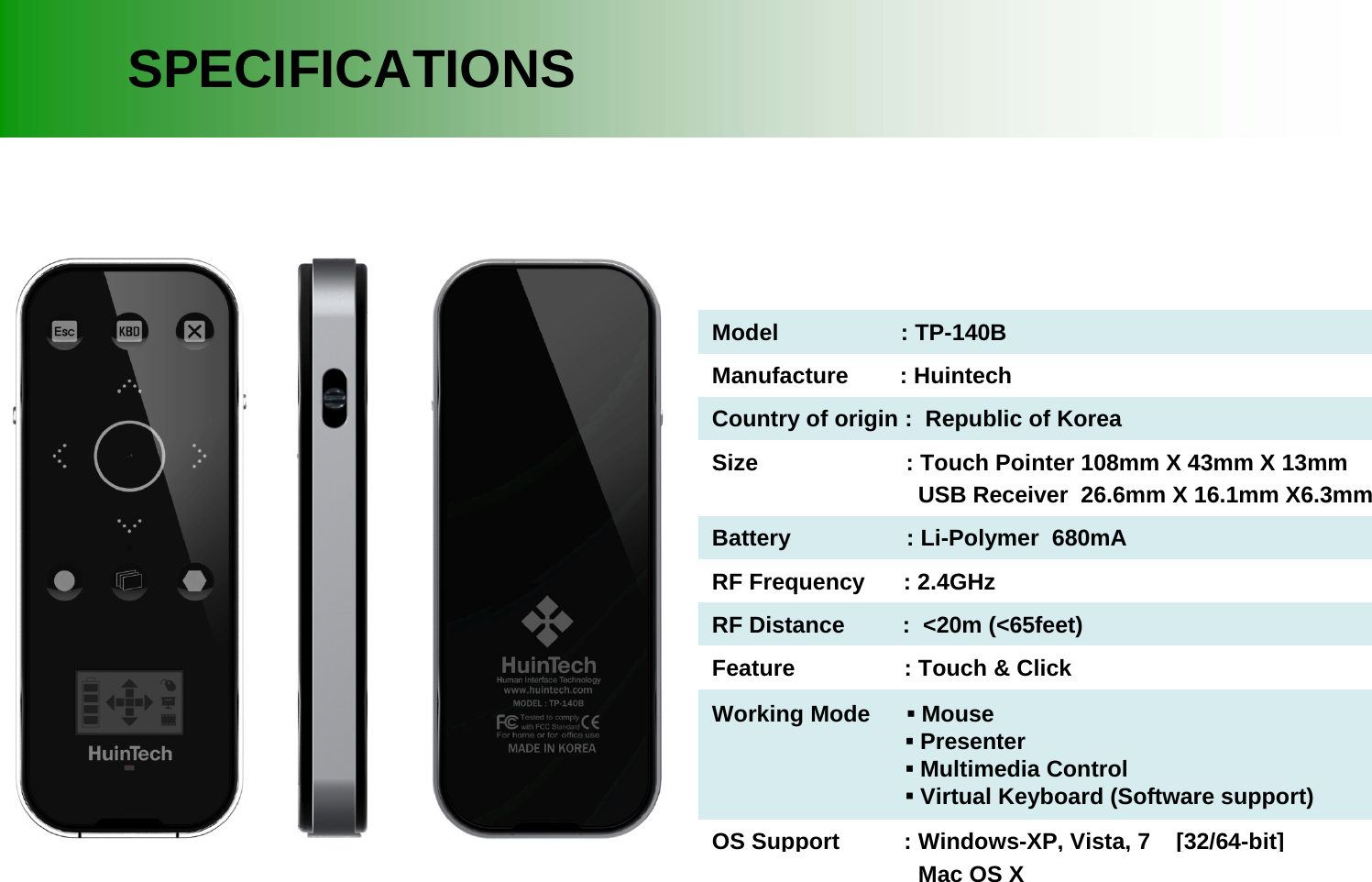 SPECIFICATIONSModel                   : TP-140BManufacture        : HuintechCountry of origin :  Republic of KoreaSize                       : Touch Pointer 108mm X 43mm X 13mmUSB Receiver  26.6mm X 16.1mm X6.3mmBattery                  : Li-Polymer  680mARF Frequency      : 2.4GHzRF Distance         :  <20m (<65feet)Feature                 : Touch &amp; ClickWorking Mode  ▪Mouse▪Presenter▪Multimedia Control▪Virtual Keyboard (Software support)OS Support          : Windows-XP, Vista, 7    [32/64-bit]Mac OS X