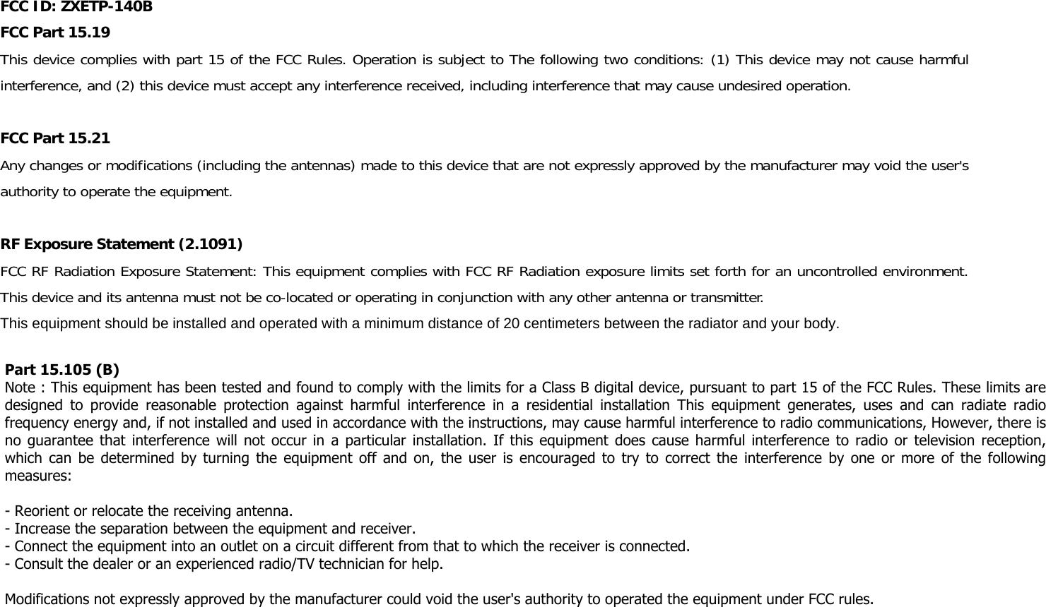 FCC ID: ZXETP-140B FCC Part 15.19 This device complies with part 15 of the FCC Rules. Operation is subject to The following two conditions: (1) This device may not cause harmful interference, and (2) this device must accept any interference received, including interference that may cause undesired operation.  FCC Part 15.21  Any changes or modifications (including the antennas) made to this device that are not expressly approved by the manufacturer may void the user's authority to operate the equipment.  RF Exposure Statement (2.1091) FCC RF Radiation Exposure Statement: This equipment complies with FCC RF Radiation exposure limits set forth for an uncontrolled environment. This device and its antenna must not be co-located or operating in conjunction with any other antenna or transmitter. This equipment should be installed and operated with a minimum distance of 20 centimeters between the radiator and your body.   Part 15.105 (B) Note : This equipment has been tested and found to comply with the limits for a Class B digital device, pursuant to part 15 of the FCC Rules. These limits are designed  to  provide  reasonable  protection  against  harmful  interference  in  a  residential  installation  This  equipment  generates,  uses  and  can  radiate  radio frequency energy and, if not installed and used in accordance with the instructions, may cause harmful interference to radio communications, However, there is no guarantee that interference will not occur in a particular installation. If this equipment does cause harmful interference to radio or television reception, which can be determined  by turning the equipment off  and on, the user is encouraged to try to  correct the interference by one or more of the  following measures:   - Reorient or relocate the receiving antenna.  - Increase the separation between the equipment and receiver.  - Connect the equipment into an outlet on a circuit different from that to which the receiver is connected.  - Consult the dealer or an experienced radio/TV technician for help.    Modifications not expressly approved by the manufacturer could void the user's authority to operated the equipment under FCC rules.   
