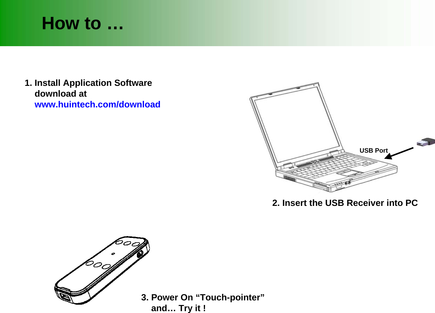 1. Install Application Softwaredownload atwww.huintech.com/downloadHow to &hellip;USB Port2. Insert the USB Receiver into PC3. Power On &ldquo;Touch-pointer&rdquo;and&hellip; Try it !