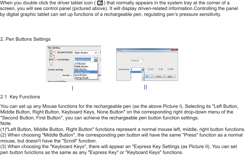 7When you double click the driver tablet icon (      ) that normally appears in the system tray at the corner of a screen, you will see control panel (pictured above). It will display driven-related information.Controlling the panel by digital graphic tablet can set up functions of a rechargeable pen, regulating pen’s pressure sensitivity.2. Pen Buttons Settings2.1  Key FunctionsYou can set up any Mouse functions for the rechargeable pen (as the above Picture I). Selecting its &quot;Left Button, Middle Button, Right Button, Keyboard Keys, None Button&quot; on the corresponding right drop-down menu of the &quot;Second Button, First Button&quot;, you can achieve the rechargeable pen button function settings.Note:(1)&quot;Left Button, Middle Button, Right Button&quot; functions represent a normal mouse left, middle, right button functions.(2) When choosing &quot;Middle Button&quot;, the corresponding pen button will have the same &quot;Press&quot; function as a normal mouse, but doesn&apos;t have the &quot;Scroll&quot; function.(3) When choosing the &quot;Keyboard Keys&quot;, there will appear an &quot;Express Key Settings (as Picture II). You can set pen button functions as the same as any &quot;Express Key&quot; or &quot;Keyboard Keys&quot; functions.III