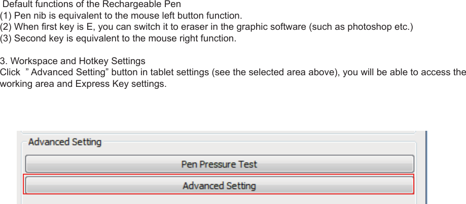 8 Default functions of the Rechargeable Pen(1) Pen nib is equivalent to the mouse left button function.(2) When first key is E, you can switch it to eraser in the graphic software (such as photoshop etc.)(3) Second key is equivalent to the mouse right function.3. Workspace and Hotkey SettingsClick  ” Advanced Setting” button in tablet settings (see the selected area above), you will be able to access the working area and Express Key settings.