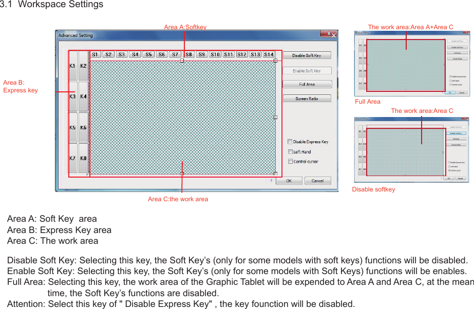 93.1  Workspace SettingsArea A: Soft Key  areaArea B: Express Key areaArea C: The work areaDisable Soft Key: Selecting this key, the Soft Key’s (only for some models with soft keys) functions will be disabled.Enable Soft Key: Selecting this key, the Soft Key’s (only for some models with Soft Keys) functions will be enables.Full Area: Selecting this key, the work area of the Graphic Tablet will be expended to Area A and Area C, at the mean                 time, the Soft Key’s functions are disabled.Attention: Select this key of &quot; Disable Express Key&quot; , the key founction will be disabled.Area A:Softkey Disable softkeyArea B:Express keyArea C:the work areaThe work area:Area A+Area CThe work area:Area CFull Area