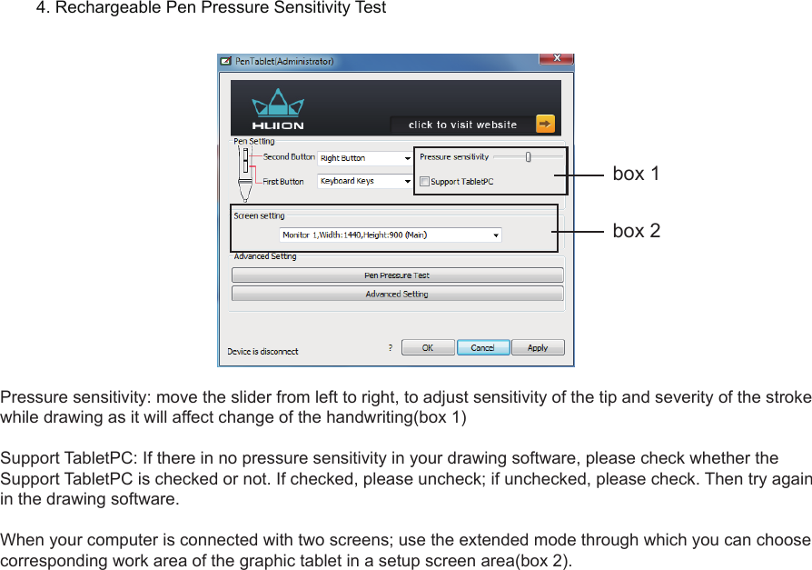 12Pressure sensitivity: move the slider from left to right, to adjust sensitivity of the tip and severity of the stroke while drawing as it will affect change of the handwriting(box 1)Support TabletPC: If there in no pressure sensitivity in your drawing software, please check whether the Support TabletPC is checked or not. If checked, please uncheck; if unchecked, please check. Then try again in the drawing software. When your computer is connected with two screens; use the extended mode through which you can choose corresponding work area of the graphic tablet in a setup screen area(box 2).4. Rechargeable Pen Pressure Sensitivity Testbox 1box 2