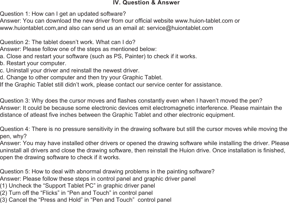 15Question 3: Why does the cursor moves and flashes constantly even when I haven’t moved the pen?Answer: It could be because some electronic devices emit electromagnetic interference. Please maintain the distance of atleast five inches between the Graphic Tablet and other electronic equipment.Question 4: There is no pressure sensitivity in the drawing software but still the cursor moves while moving the pen, why?Answer: You may have installed other drivers or opened the drawing software while installing the driver. Please uninstall all drivers and close the drawing software, then reinstall the Huion drive. Once installation is finished, open the drawing software to check if it works.Question 5: How to deal with abnormal drawing problems in the painting software?Answer: Please follow these steps in control panel and graphic driver panel(1) Uncheck the “Support Tablet PC” in graphic driver panel(2) Turn off the “Flicks” in “Pen and Touch” in control panel(3) Cancel the “Press and Hold” in “Pen and Touch”  control panelQuestion 1: How can I get an updated software?Answer: You can download the new driver from our official website www.huion-tablet.com or www.huiontablet.com,and also can send us an email at: service@huiontablet.comQuestion 2: The tablet doesn’t work. What can I do?Answer: Please follow one of the steps as mentioned below:a. Close and restart your software (such as PS, Painter) to check if it works.b. Restart your computer.c. Uninstall your driver and reinstall the newest driver.d. Change to other computer and then try your Graphic Tablet. If the Graphic Tablet still didn’t work, please contact our service center for assistance. IV. Question &amp; Answer