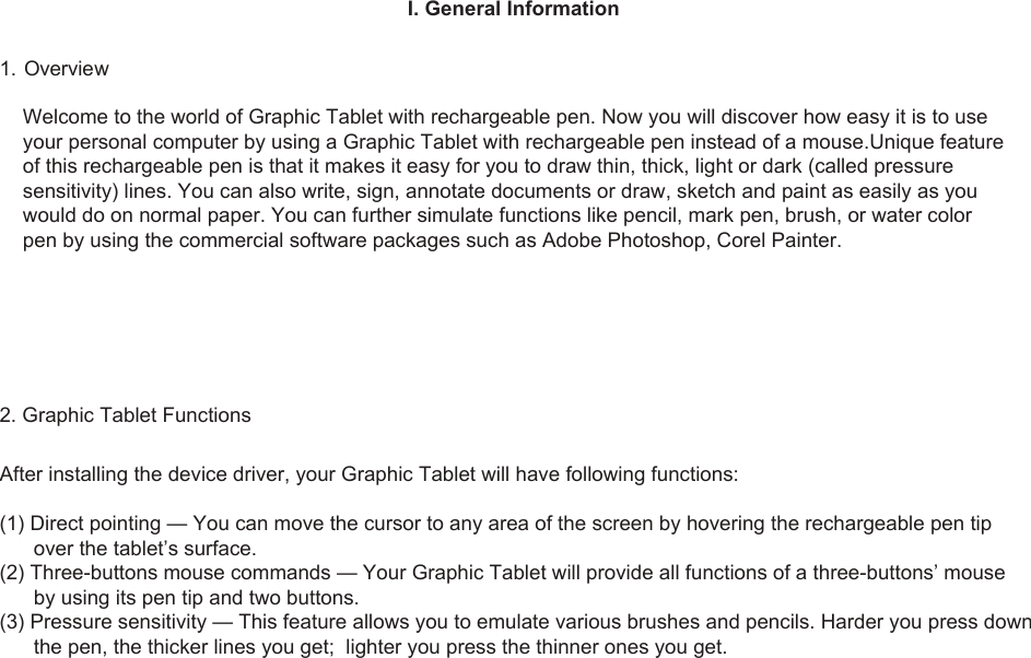 1I. General Information1. OverviewWelcome to the world of Graphic Tablet with rechargeable pen. Now you will discover how easy it is to use your personal computer by using a Graphic Tablet with rechargeable pen instead of a mouse.Unique feature of this rechargeable pen is that it makes it easy for you to draw thin, thick, light or dark (called pressure sensitivity) lines. You can also write, sign, annotate documents or draw, sketch and paint as easily as you would do on normal paper. You can further simulate functions like pencil, mark pen, brush, or water color pen by using the commercial software packages such as Adobe Photoshop, Corel Painter.2. Graphic Tablet FunctionsAfter installing the device driver, your Graphic Tablet will have following functions:(1) Direct pointing — You can move the cursor to any area of the screen by hovering the rechargeable pen tip       over the tablet’s surface.(2) Three-buttons mouse commands — Your Graphic Tablet will provide all functions of a three-buttons’ mouse       by using its pen tip and two buttons.(3) Pressure sensitivity — This feature allows you to emulate various brushes and pencils. Harder you press down       the pen, the thicker lines you get;  lighter you press the thinner ones you get.