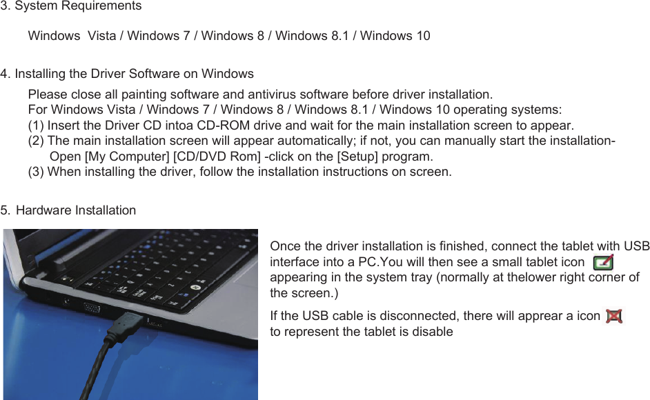 23. System RequirementsWindows  Vista / Windows 7 / Windows 8 / Windows 8.1 / Windows 104. Installing the Driver Software on WindowsPlease close all painting software and antivirus software before driver installation.For Windows Vista / Windows 7 / Windows 8 / Windows 8.1 / Windows 10 operating systems:(1) Insert the Driver CD intoa CD-ROM drive and wait for the main installation screen to appear.(2) The main installation screen will appear automatically; if not, you can manually start the installation-      Open [My Computer] [CD/DVD Rom] -click on the [Setup] program.(3) When installing the driver, follow the installation instructions on screen.5. Hardware InstallationOnce the driver installation is finished, connect the tablet with USB interface into a PC.You will then see a small tablet icon appearing in the system tray (normally at thelower right corner of the screen.)If the USB cable is disconnected, there will apprear a iconto represent the tablet is disable