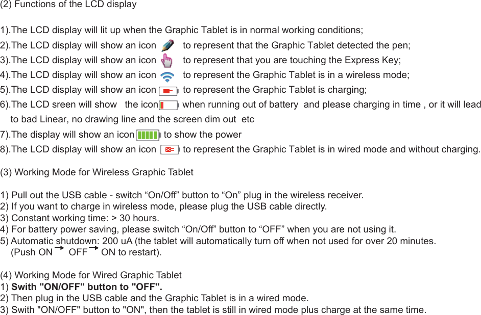 4(3) Working Mode for Wireless Graphic Tablet1) Pull out the USB cable - switch “On/Off” button to “On” plug in the wireless receiver.2) If you want to charge in wireless mode, please plug the USB cable directly.3) Constant working time: &gt; 30 hours.4) For battery power saving, please switch “On/Off” button to “OFF” when you are not using it.5) Automatic shutdown: 200 uA (the tablet will automatically turn off when not used for over 20 minutes.     (Push ON      OFF     ON to restart).(4) Working Mode for Wired Graphic Tablet1) Swith &quot;ON/OFF&quot; button to &quot;OFF&quot;.2) Then plug in the USB cable and the Graphic Tablet is in a wired mode.3) Swith &quot;ON/OFF&quot; button to &quot;ON&quot;, then the tablet is still in wired mode plus charge at the same time.(2) Functions of the LCD display1).The LCD display will lit up when the Graphic Tablet is in normal working conditions;2).The LCD display will show an icon          to represent that the Graphic Tablet detected the pen;3).The LCD display will show an icon          to represent that you are touching the Express Key;4).The LCD display will show an icon          to represent the Graphic Tablet is in a wireless mode;5).The LCD display will show an icon          to represent the Graphic Tablet is charging;6).The LCD sreen will show   the icon         when running out of battery  and please charging in time , or it will lead     to bad Linear, no drawing line and the screen dim out  etc7).The display will show an icon           to show the power8).The LCD display will show an icon          to represent the Graphic Tablet is in wired mode and without charging. 