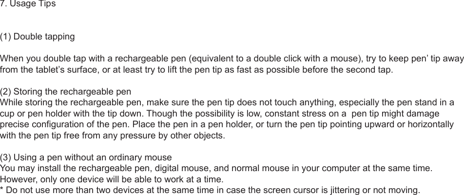 7. Usage Tips(1) Double tappingWhen you double tap with a rechargeable pen (equivalent to a double click with a mouse), try to keep pen’ tip away from the tablet’s surface, or at least try to lift the pen tip as fast as possible before the second tap.(2) Storing the rechargeable penWhile storing the rechargeable pen, make sure the pen tip does not touch anything, especially the pen stand in a cup or pen holder with the tip down. Though the possibility is low, constant stress on a  pen tip might damage precise configuration of the pen. Place the pen in a pen holder, or turn the pen tip pointing upward or horizontally with the pen tip free from any pressure by other objects.(3) Using a pen without an ordinary mouse You may install the rechargeable pen, digital mouse, and normal mouse in your computer at the same time. However, only one device will be able to work at a time.* Do not use more than two devices at the same time in case the screen cursor is jittering or not moving.5