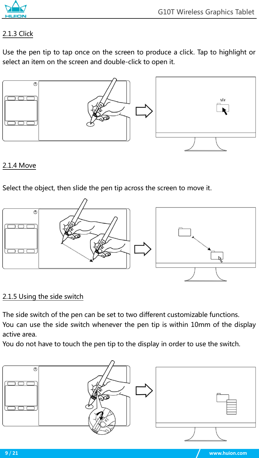                                                            G10T Wireless Graphics Tablet  9 / 21                                                    www.huion.com  2.1.3 Click Use the pen tip to tap once on the screen to produce a click. Tap to highlight or select an item on the screen and double-click to open it.   2.1.4 Move Select the object, then slide the pen tip across the screen to move it.  2.1.5 Using the side switch The side switch of the pen can be set to two different customizable functions.   You can use the side switch whenever the pen tip is within 10mm of the display active area.   You do not have to touch the pen tip to the display in order to use the switch.   