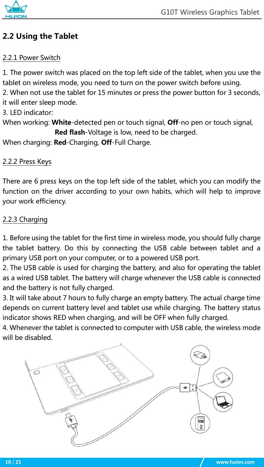                                                            G10T Wireless Graphics Tablet  10 / 21                                                    www.huion.com  2.2 Using the Tablet 2.2.1 Power Switch 1. The power switch was placed on the top left side of the tablet, when you use the tablet on wireless mode, you need to turn on the power switch before using. 2. When not use the tablet for 15 minutes or press the power button for 3 seconds, it will enter sleep mode. 3. LED indicator: When working: White-detected pen or touch signal, Off-no pen or touch signal, Red flash-Voltage is low, need to be charged. When charging: Red-Charging, Off-Full Charge. 2.2.2 Press Keys There are 6 press keys on the top left side of the tablet, which you can modify the function on the driver according to your own habits, which will help to improve your work efficiency. 2.2.3 Charging 1. Before using the tablet for the first time in wireless mode, you should fully charge the  tablet  battery.  Do  this  by  connecting  the  USB  cable  between  tablet  and  a primary USB port on your computer, or to a powered USB port. 2. The USB cable is used for charging the battery, and also for operating the tablet as a wired USB tablet. The battery will charge whenever the USB cable is connected and the battery is not fully charged. 3. It will take about 7 hours to fully charge an empty battery. The actual charge time depends on current battery level and tablet use while charging. The battery status indicator shows RED when charging, and will be OFF when fully charged. 4. Whenever the tablet is connected to computer with USB cable, the wireless mode will be disabled.            