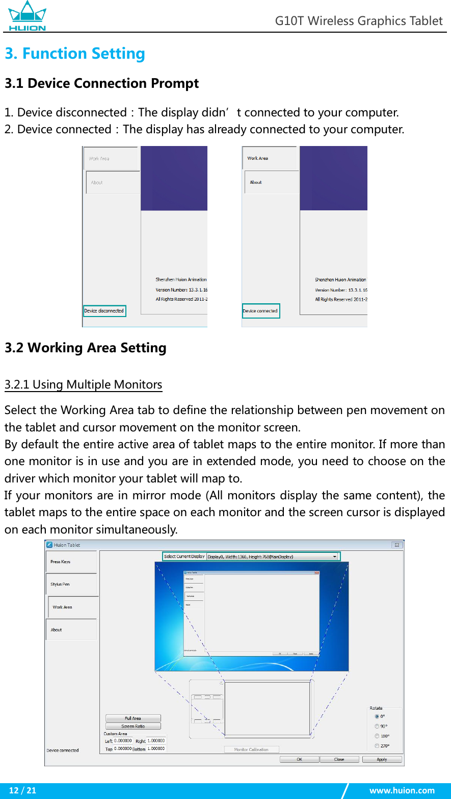                                                            G10T Wireless Graphics Tablet  12 / 21                                                    www.huion.com  3. Function Setting 3.1 Device Connection Prompt 1. Device disconnected：The display didn’t connected to your computer. 2. Device connected：The display has already connected to your computer.              3.2 Working Area Setting 3.2.1 Using Multiple Monitors Select the Working Area tab to define the relationship between pen movement on the tablet and cursor movement on the monitor screen. By default the entire active area of tablet maps to the entire monitor. If more than one monitor is in use and you are in extended mode, you need to choose on the driver which monitor your tablet will map to. If your monitors are in mirror mode (All monitors display the same content), the tablet maps to the entire space on each monitor and the screen cursor is displayed on each monitor simultaneously.  