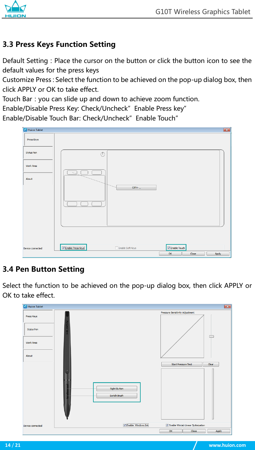                                                            G10T Wireless Graphics Tablet  14 / 21                                                    www.huion.com   3.3 Press Keys Function Setting Default Setting：Place the cursor on the button or click the button icon to see the default values for the press keys Customize Press：Select the function to be achieved on the pop-up dialog box, then click APPLY or OK to take effect. Touch Bar：you can slide up and down to achieve zoom function. Enable/Disable Press Key: Check/Uncheck”Enable Press key” Enable/Disable Touch Bar: Check/Uncheck”Enable Touch”  3.4 Pen Button Setting Select the function to be achieved on the pop-up dialog box, then click APPLY or OK to take effect.  