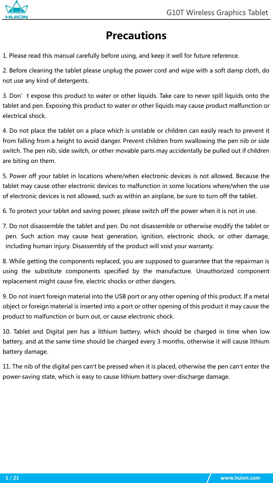                                                            G10T Wireless Graphics Tablet  1 / 21                                                    www.huion.com  Precautions 1. Please read this manual carefully before using, and keep it well for future reference. 2. Before cleaning the tablet please unplug the power cord and wipe with a soft damp cloth, do not use any kind of detergents. 3. Don’t expose this product to water or other liquids. Take care to never spill liquids onto the tablet and pen. Exposing this product to water or other liquids may cause product malfunction or electrical shock. 4. Do not place the tablet on a place which is unstable or children can easily reach to prevent it from falling from a height to avoid danger. Prevent children from swallowing the pen nib or side switch. The pen nib, side switch, or other movable parts may accidentally be pulled out if children are biting on them. 5. Power off your tablet in locations where/when electronic devices is not allowed. Because the tablet may cause other electronic devices to malfunction in some locations where/when the use of electronic devices is not allowed, such as within an airplane, be sure to turn off the tablet. 6. To protect your tablet and saving power, please switch off the power when it is not in use. 7. Do not disassemble the tablet and pen. Do not disassemble or otherwise modify the tablet or pen.  Such  action  may  cause  heat  generation,  ignition,  electronic  shock,  or  other  damage, including human injury. Disassembly of the product will void your warranty. 8. While getting the components replaced, you are supposed to guarantee that the repairman is using  the  substitute  components  specified  by  the  manufacture.  Unauthorized  component replacement might cause fire, electric shocks or other dangers. 9. Do not insert foreign material into the USB port or any other opening of this product. If a metal object or foreign material is inserted into a port or other opening of this product it may cause the product to malfunction or burn out, or cause electronic shock. 10. Tablet and  Digital  pen  has a  lithium  battery,  which should be  charged  in  time  when  low battery, and at the same time should be charged every 3 months, otherwise it will cause lithium battery damage. 11. The nib of the digital pen can’t be pressed when it is placed, otherwise the pen can’t enter the power-saving state, which is easy to cause lithium battery over-discharge damage.       