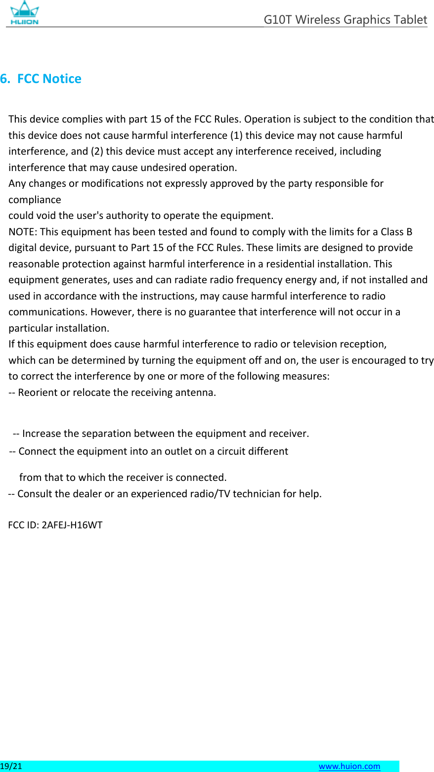 G10T Wireless Graphics Tablet 19/21   www.huion.com  6. FCC NoticeThis device complies with part 15 of the FCC Rules. Operation is subject to the condition that this device does not cause harmful interference (1) this device may not cause harmful interference, and (2) this device must accept any interference received, including interference that may cause undesired operation. Any changes or modifications not expressly approved by the party responsible for compliance could void the user&apos;s authority to operate the equipment. NOTE: This equipment has been tested and found to comply with the limits for a Class B digital device, pursuant to Part 15 of the FCC Rules. These limits are designed to provide reasonable protection against harmful interference in a residential installation. This equipment generates, uses and can radiate radio frequency energy and, if not installed and used in accordance with the instructions, may cause harmful interference to radio communications. However, there is no guarantee that interference will not occur in a particular installation. If this equipment does cause harmful interference to radio or television reception, which can be determined by turning the equipment off and on, the user is encouraged to try to correct the interference by one or more of the following measures: -- Reorient or relocate the receiving antenna.  -- Increase the separation between the equipment and receiver. -- Connect the equipment into an outlet on a circuit different from that to which the receiver is connected. -- Consult the dealer or an experienced radio/TV technician for help. FCC ID: 2AFEJ-H16WT 