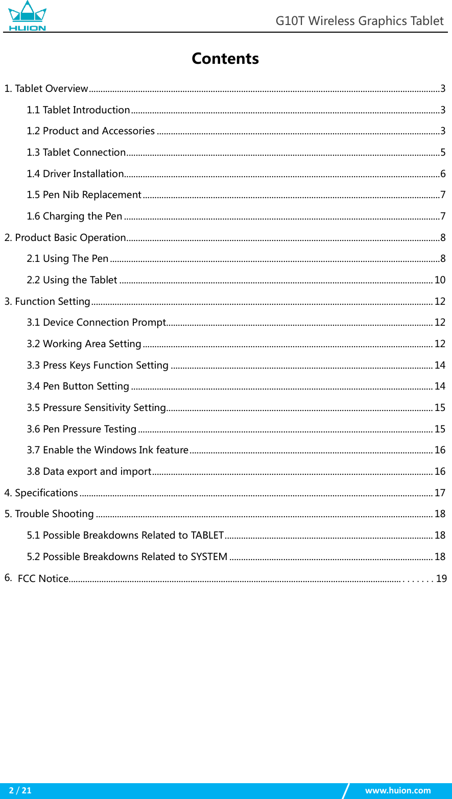 G10T Wireless Graphics Tablet 2 / 21 www.huion.com Contents 1. Tablet Overview ...................................................................................................................................................... 31.1 Tablet Introduction .................................................................................................................................... 3 1.2 Product and Accessories ......................................................................................................................... 3 1.3 Tablet Connection ...................................................................................................................................... 5 1.4 Driver Installation....................................................................................................................................... 6 1.5 Pen Nib Replacement ............................................................................................................................... 7 1.6 Charging the Pen ....................................................................................................................................... 7 2. Product Basic Operation ...................................................................................................................................... 82.1 Using The Pen ............................................................................................................................................. 8 2.2 Using the Tablet ...................................................................................................................................... 10 3. Function Setting .................................................................................................................................................. 123.1 Device Connection Prompt.................................................................................................................. 12 3.2 Working Area Setting ............................................................................................................................ 12 3.3 Press Keys Function Setting ................................................................................................................ 14 3.4 Pen Button Setting ................................................................................................................................. 14 3.5 Pressure Sensitivity Setting.................................................................................................................. 15 3.6 Pen Pressure Testing .............................................................................................................................. 15 3.7 Enable the Windows Ink feature ........................................................................................................ 16 3.8 Data export and import ........................................................................................................................ 16 4. Specifications ....................................................................................................................................................... 175. Trouble Shooting ................................................................................................................................................ 185.1 Possible Breakdowns Related to TABLET ......................................................................................... 18 5.2 Possible Breakdowns Related to SYSTEM ....................................................................................... 18 6.  FCC Notice.............................................................................................................................................. .......19