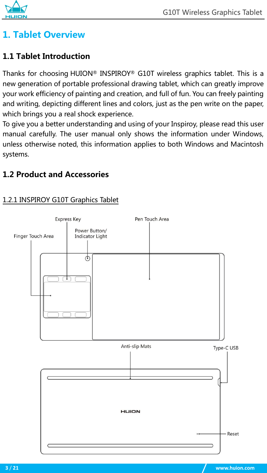 G10T Wireless Graphics Tablet 3 / 21 www.huion.com 1.Tablet Overview1.1 Tablet Introduction Thanks  for choosing HUION® INSPIROY® G10T wireless  graphics tablet. This is a new generation of portable professional drawing tablet, which can greatly improve your work efficiency of painting and creation, and full of fun. You can freely painting and writing, depicting different lines and colors, just as the pen write on the paper, which brings you a real shock experience.   To give you a better understanding and using of your Inspiroy, please read this user manual  carefully.  The  user  manual only  shows  the  information  under  Windows, unless otherwise noted, this information applies to both Windows and Macintosh systems.   1.2 Product and Accessories 1.2.1 INSPIROY G10T Graphics Tablet 