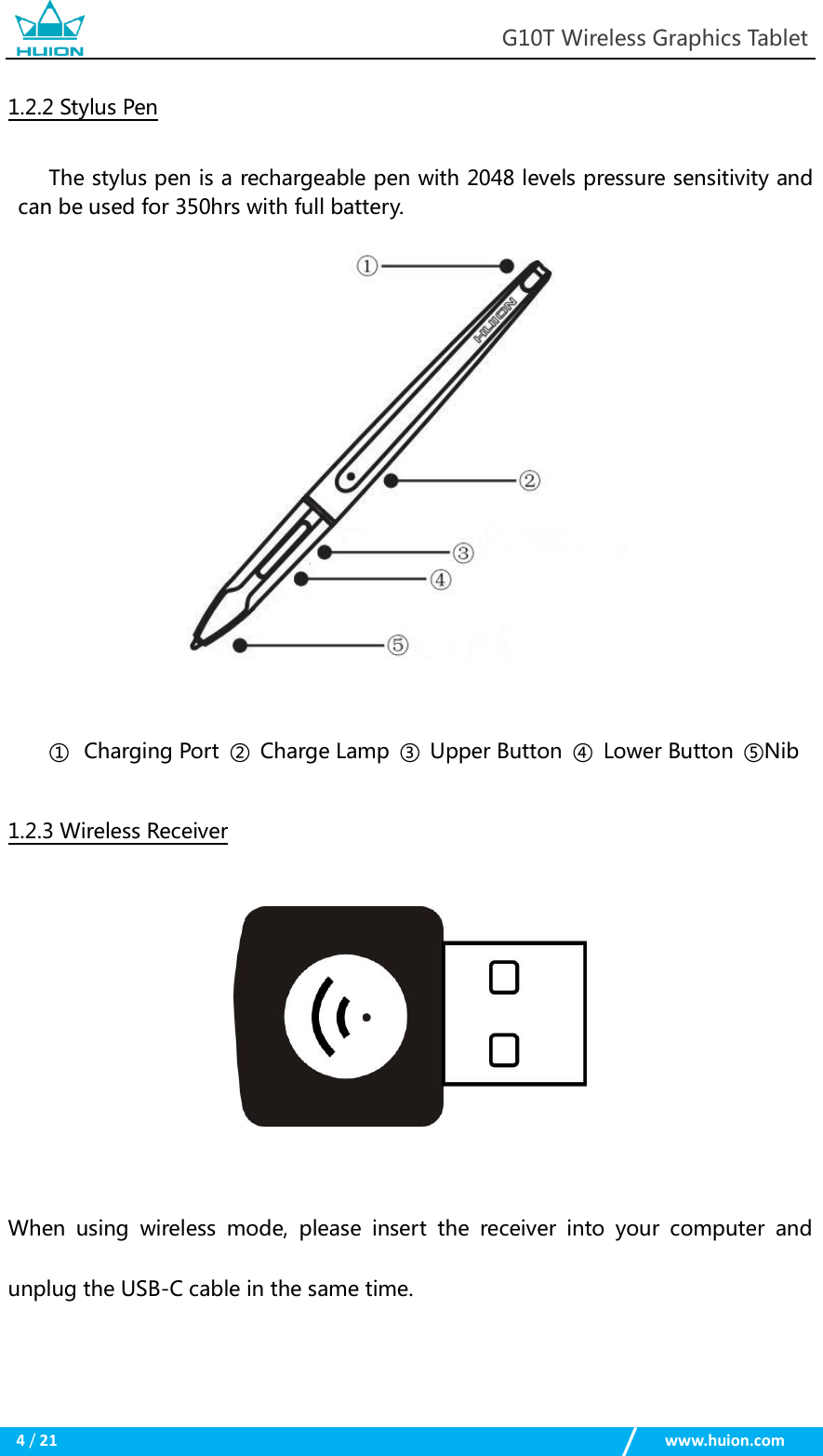                                                            G10T Wireless Graphics Tablet  4 / 21                                                    www.huion.com  1.2.2 Stylus Pen The stylus pen is a rechargeable pen with 2048 levels pressure sensitivity and can be used for 350hrs with full battery.   ① Charging Port  ②  Charge Lamp  ③  Upper Button  ④  Lower Button  ⑤Nib 1.2.3 Wireless Receiver   When  using  wireless  mode,  please  insert  the  receiver  into  your  computer  and unplug the USB-C cable in the same time.  