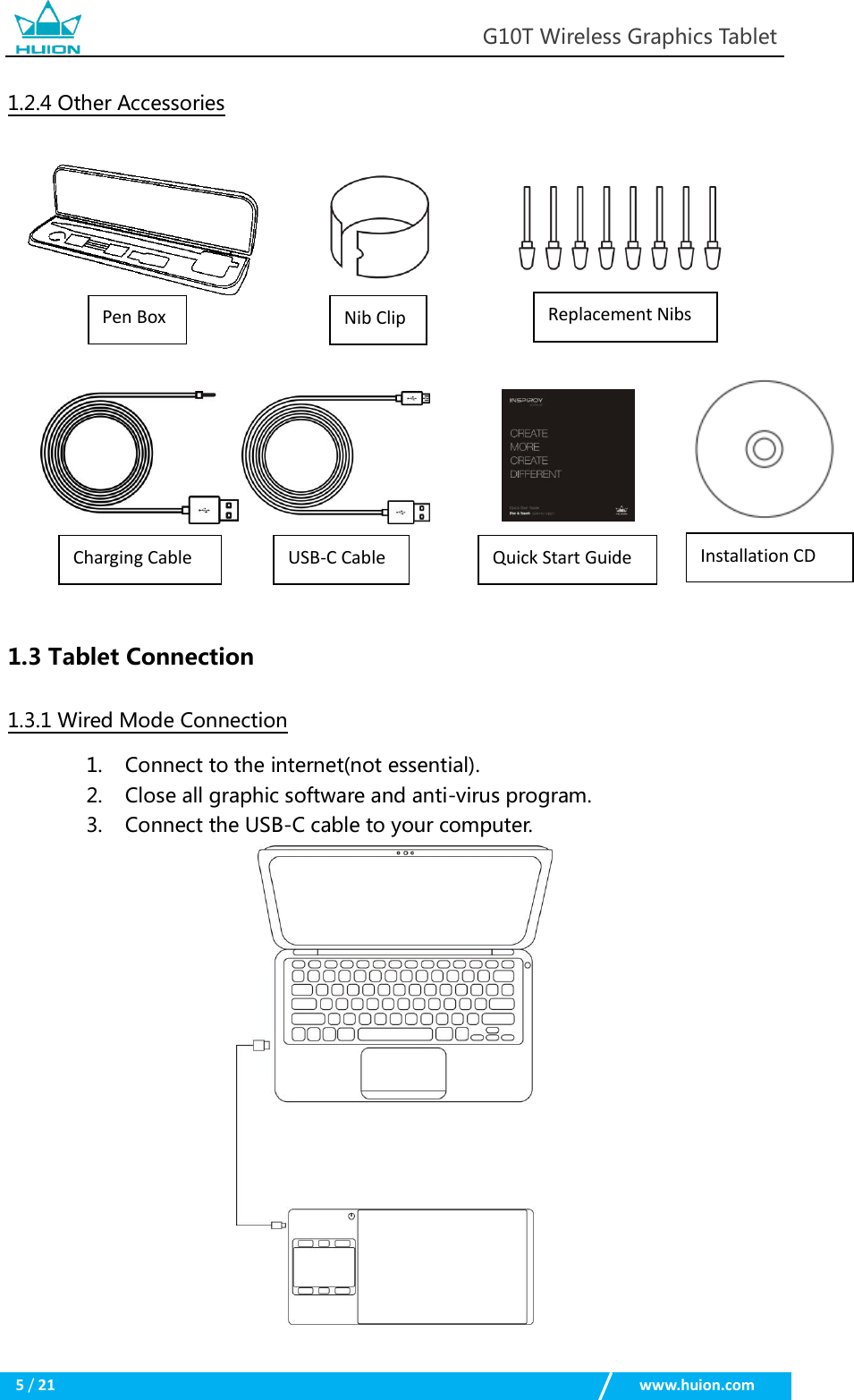                                                            G10T Wireless Graphics Tablet  5 / 21                                                    www.huion.com  1.2.4 Other Accessories         1.3 Tablet Connection 1.3.1 Wired Mode Connection 1. Connect to the internet(not essential). 2. Close all graphic software and anti-virus program. 3. Connect the USB-C cable to your computer.  Pen Box Nib Clip Replacement Nibs USB-C Cable Charging Cable Installation CD Quick Start Guide 