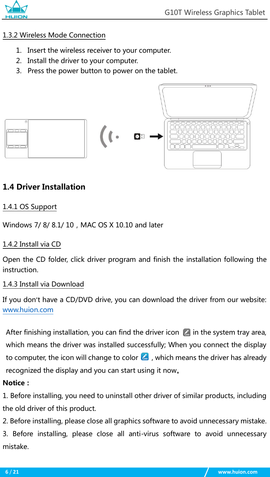                                                            G10T Wireless Graphics Tablet  6 / 21                                                    www.huion.com  1.3.2 Wireless Mode Connection 1. Insert the wireless receiver to your computer. 2. Install the driver to your computer. 3. Press the power button to power on the tablet.           1.4 Driver Installation 1.4.1 OS Support Windows 7/ 8/ 8.1/ 10，MAC OS X 10.10 and later 1.4.2 Install via CD Open the CD folder, click driver program and finish the installation following the instruction. 1.4.3 Install via Download   If you don’t have a CD/DVD drive, you can download the driver from our website: www.huion.com  After finishing installation, you can find the driver icon        in the system tray area, which means the driver was installed successfully; When you connect the display to computer, the icon will change to color        , which means the driver has already recognized the display and you can start using it now。 Notice： 1. Before installing, you need to uninstall other driver of similar products, including the old driver of this product. 2. Before installing, please close all graphics software to avoid unnecessary mistake. 3.  Before  installing,  please  close  all  anti-virus  software  to  avoid  unnecessary mistake. 