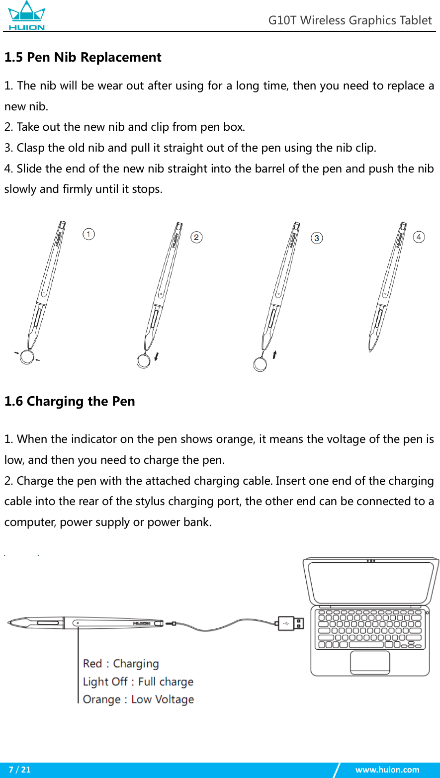                                                            G10T Wireless Graphics Tablet  7 / 21                                                    www.huion.com  1.5 Pen Nib Replacement 1. The nib will be wear out after using for a long time, then you need to replace a new nib. 2. Take out the new nib and clip from pen box. 3. Clasp the old nib and pull it straight out of the pen using the nib clip. 4. Slide the end of the new nib straight into the barrel of the pen and push the nib slowly and firmly until it stops.   1.6 Charging the Pen 1. When the indicator on the pen shows orange, it means the voltage of the pen is low, and then you need to charge the pen. 2. Charge the pen with the attached charging cable. Insert one end of the charging cable into the rear of the stylus charging port, the other end can be connected to a computer, power supply or power bank.   