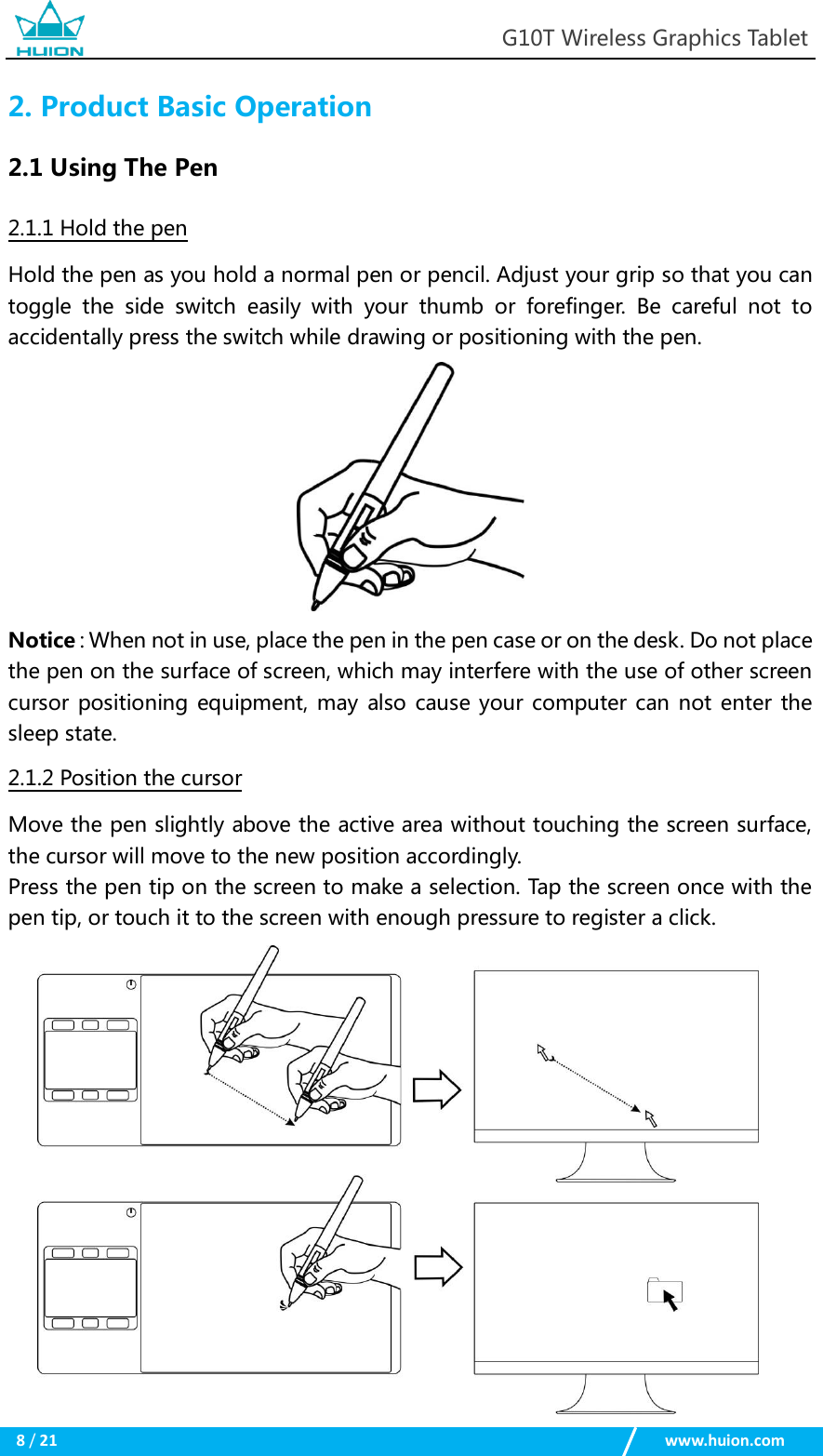                                                            G10T Wireless Graphics Tablet  8 / 21                                                    www.huion.com  2. Product Basic Operation 2.1 Using The Pen 2.1.1 Hold the pen Hold the pen as you hold a normal pen or pencil. Adjust your grip so that you can toggle  the  side  switch  easily  with  your  thumb  or  forefinger.  Be  careful  not  to accidentally press the switch while drawing or positioning with the pen.    Notice：When not in use, place the pen in the pen case or on the desk. Do not place the pen on the surface of screen, which may interfere with the use of other screen cursor positioning equipment, may also cause your computer can not enter the sleep state. 2.1.2 Position the cursor Move the pen slightly above the active area without touching the screen surface, the cursor will move to the new position accordingly.   Press the pen tip on the screen to make a selection. Tap the screen once with the pen tip, or touch it to the screen with enough pressure to register a click.                