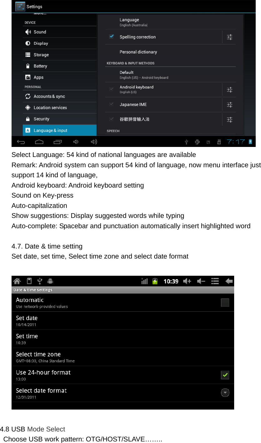  Select Language: 54 kind of national languages are available Remark: Android system can support 54 kind of language, now menu interface just support 14 kind of language, Android keyboard: Android keyboard setting Sound on Key-press Auto-capitalization Show suggestions: Display suggested words while typing Auto-complete: Spacebar and punctuation automatically insert highlighted word  4.7. Date &amp; time setting Set date, set time, Select time zone and select date format    4.8 USB Mode Select   Choose USB work pattern: OTG/HOST/SLAVE…….. 
