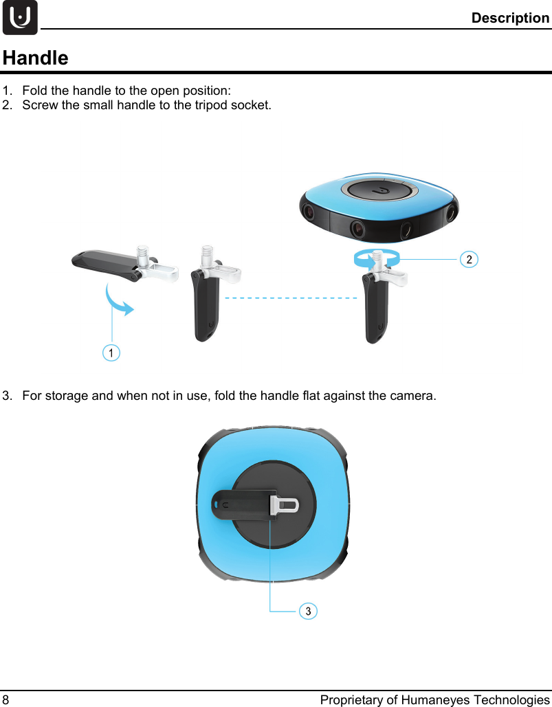  Description 8  Proprietary of Humaneyes Technologies Handle 1. Fold the handle to the open position:  2. Screw the small handle to the tripod socket.   3. For storage and when not in use, fold the handle flat against the camera.   