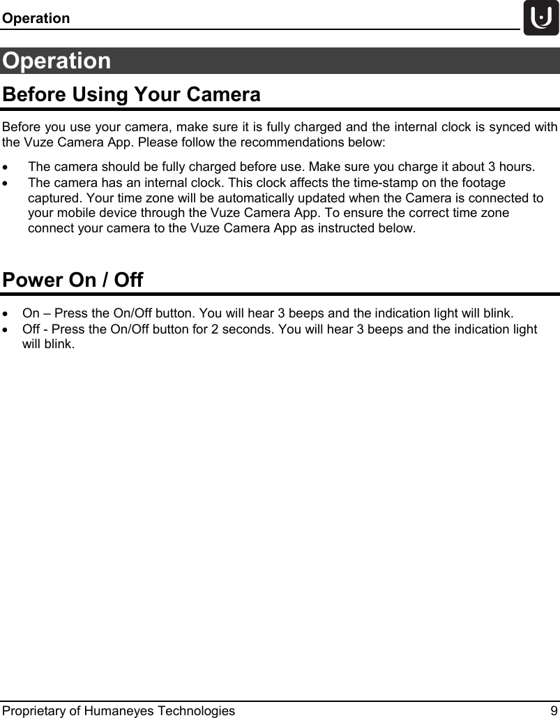 Operation   Proprietary of Humaneyes Technologies  9 Operation Before Using Your Camera Before you use your camera, make sure it is fully charged and the internal clock is synced with the Vuze Camera App. Please follow the recommendations below:  &bull; The camera should be fully charged before use. Make sure you charge it about 3 hours. &bull; The camera has an internal clock. This clock affects the time-stamp on the footage captured. Your time zone will be automatically updated when the Camera is connected to your mobile device through the Vuze Camera App. To ensure the correct time zone connect your camera to the Vuze Camera App as instructed below.  Power On / Off &bull; On &ndash; Press the On/Off button. You will hear 3 beeps and the indication light will blink. &bull; Off - Press the On/Off button for 2 seconds. You will hear 3 beeps and the indication light will blink.    