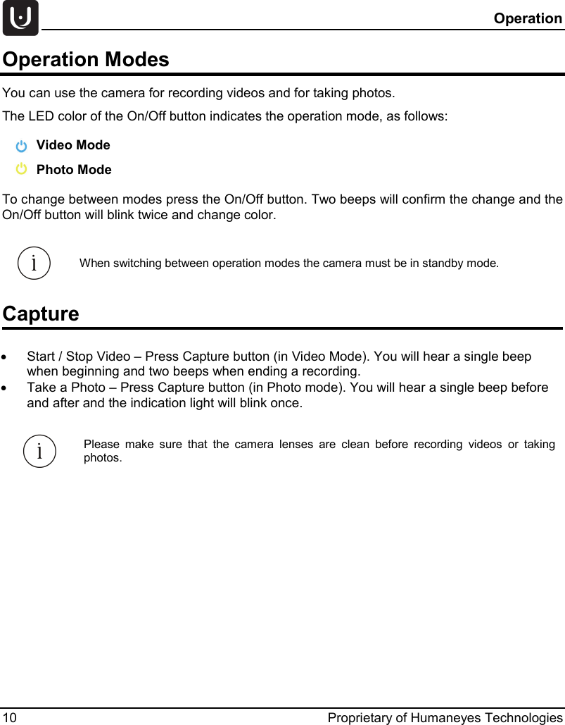  Operation 10 Proprietary of Humaneyes Technologies Operation Modes  You can use the camera for recording videos and for taking photos.  The LED color of the On/Off button indicates the operation mode, as follows:   Video Mode  Photo Mode To change between modes press the On/Off button. Two beeps will confirm the change and the On/Off button will blink twice and change color. Capture &bull; Start / Stop Video &ndash; Press Capture button (in Video Mode). You will hear a single beep when beginning and two beeps when ending a recording. &bull; Take a Photo &ndash; Press Capture button (in Photo mode). You will hear a single beep before and after and the indication light will blink once.   Please make sure that the camera lenses are clean before recording videos or taking photos.    When switching between operation modes the camera must be in standby mode. 