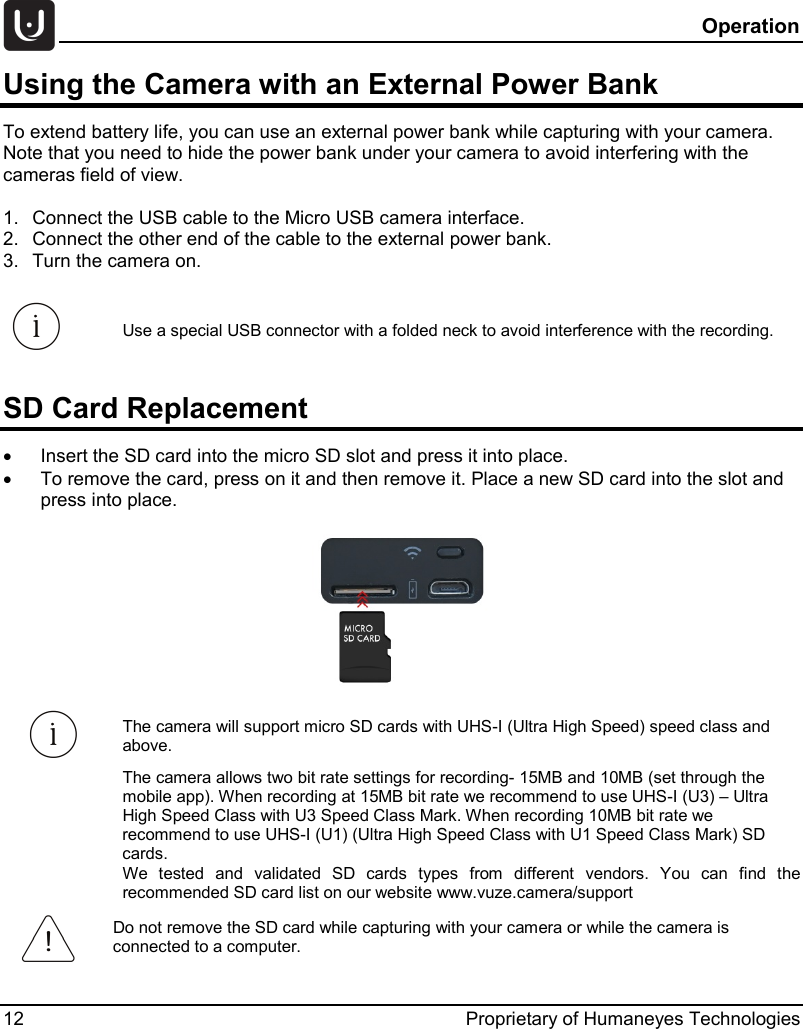  Operation 12 Proprietary of Humaneyes Technologies Using the Camera with an External Power Bank  To extend battery life, you can use an external power bank while capturing with your camera. Note that you need to hide the power bank under your camera to avoid interfering with the cameras field of view.  1. Connect the USB cable to the Micro USB camera interface.  2. Connect the other end of the cable to the external power bank.  3. Turn the camera on.  Use a special USB connector with a folded neck to avoid interference with the recording. SD Card Replacement &bull; Insert the SD card into the micro SD slot and press it into place. &bull; To remove the card, press on it and then remove it. Place a new SD card into the slot and press into place.   The camera will support micro SD cards with UHS-I (Ultra High Speed) speed class and above.  The camera allows two bit rate settings for recording- 15MB and 10MB (set through the mobile app). When recording at 15MB bit rate we recommend to use UHS-I (U3) &ndash; Ultra High Speed Class with U3 Speed Class Mark. When recording 10MB bit rate we recommend to use UHS-I (U1) (Ultra High Speed Class with U1 Speed Class Mark) SD cards.  We tested and validated SD cards types from different vendors. You can find the recommended SD card list on our website www.vuze.camera/support  Do not remove the SD card while capturing with your camera or while the camera is connected to a computer. 