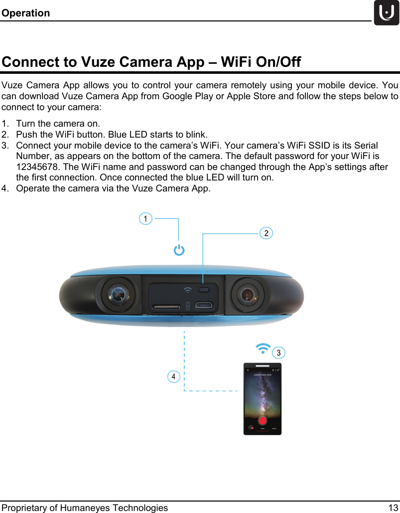 Operation   Proprietary of Humaneyes Technologies 13  Connect to Vuze Camera App &ndash; WiFi On/Off Vuze Camera App  allows you to control your camera remotely using your mobile device. You can download Vuze Camera App from Google Play or Apple Store and follow the steps below to connect to your camera: 1. Turn the camera on. 2. Push the WiFi button. Blue LED starts to blink. 3. Connect your mobile device to the camera&rsquo;s WiFi. Your camera&rsquo;s WiFi SSID is its Serial Number, as appears on the bottom of the camera. The default password for your WiFi is 12345678. The WiFi name and password can be changed through the App&rsquo;s settings after the first connection. Once connected the blue LED will turn on. 4. Operate the camera via the Vuze Camera App.      