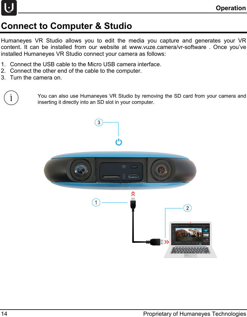  Operation 14 Proprietary of Humaneyes Technologies Connect to Computer &amp; Studio  Humaneyes VR Studio allows you to edit the  media  you capture and generates  your VR content.  It can be installed from our website at www.vuze.camera/vr-software . Once you&rsquo;ve installed Humaneyes VR Studio connect your camera as follows: 1. Connect the USB cable to the Micro USB camera interface. 2. Connect the other end of the cable to the computer. 3. Turn the camera on.   You can also use Humaneyes VR Studio by removing the SD card from your camera and inserting it directly into an SD slot in your computer.    