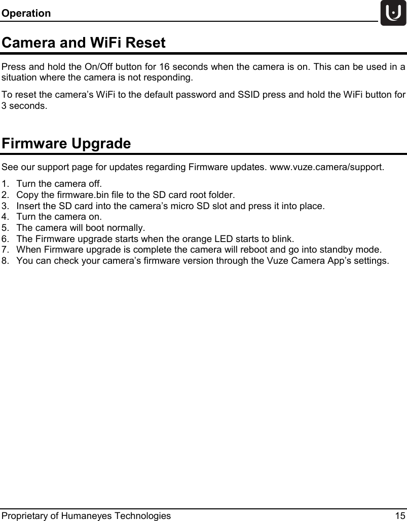 Operation   Proprietary of Humaneyes Technologies 15 Camera and WiFi Reset Press and hold the On/Off button for 16 seconds when the camera is on. This can be used in a situation where the camera is not responding. To reset the camera&rsquo;s WiFi to the default password and SSID press and hold the WiFi button for 3 seconds.  Firmware Upgrade See our support page for updates regarding Firmware updates. www.vuze.camera/support. 1. Turn the camera off. 2. Copy the firmware.bin file to the SD card root folder. 3. Insert the SD card into the camera&rsquo;s micro SD slot and press it into place. 4. Turn the camera on. 5. The camera will boot normally. 6. The Firmware upgrade starts when the orange LED starts to blink. 7. When Firmware upgrade is complete the camera will reboot and go into standby mode. 8. You can check your camera&rsquo;s firmware version through the Vuze Camera App&rsquo;s settings.    