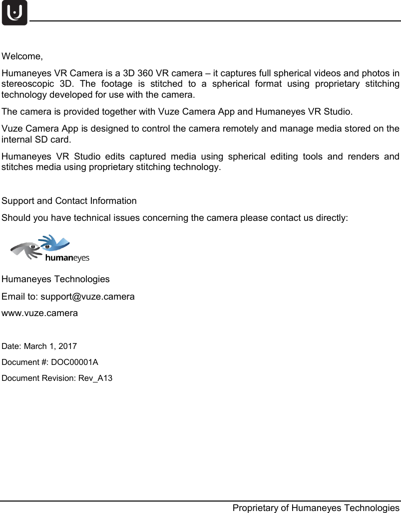     Proprietary of Humaneyes Technologies  Welcome,  Humaneyes VR Camera is a 3D 360 VR camera &ndash; it captures full spherical videos and photos in stereoscopic 3D. The footage is stitched to a spherical format using proprietary stitching technology developed for use with the camera. The camera is provided together with Vuze Camera App and Humaneyes VR Studio.  Vuze Camera App is designed to control the camera remotely and manage media stored on the internal SD card.  Humaneyes VR Studio edits  captured media using spherical editing tools and renders  and stitches media using proprietary stitching technology.  Support and Contact Information Should you have technical issues concerning the camera please contact us directly:  Humaneyes Technologies Email to: support@vuze.camera www.vuze.camera  Date: March 1, 2017  Document #: DOC00001A  Document Revision: Rev_A13       