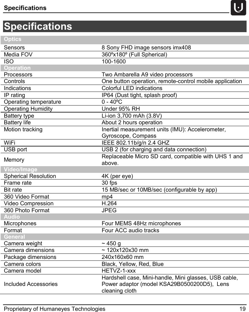 Specifications   Proprietary of Humaneyes Technologies 19 Specifications  Optics Sensors 8 Sony FHD image sensors imx408 Media FOV 360⁰x180⁰ (Full Spherical) ISO 100-1600 Operation Processors Two Ambarella A9 video processors Controls One button operation, remote-control mobile application Indications Colorful LED indications IP rating IP64 (Dust tight, splash proof) Operating temperature 0 - 40⁰C Operating Humidity Under 95% RH Battery type Li-ion 3,700 mAh (3.8V) Battery life About 2 hours operation Motion tracking Inertial measurement units (IMU): Accelerometer, Gyroscope, Compass WiFi IEEE 802.11b/g/n 2.4 GHZ USB port USB 2 (for charging and data connection) Memory Replaceable Micro SD card, compatible with UHS 1 and above. Video/Image Spherical Resolution 4K (per eye) Frame rate 30 fps Bit rate 15 MB/sec or 10MB/sec (configurable by app) 360 Video Format mp4 Video Compression H.264  360 Photo Format JPEG Audio Microphones Four MEMS 48Hz microphones Format Four ACC audio tracks General Camera weight ~ 450 g Camera dimensions ~ 120x120x30 mm Package dimensions 240x160x60 mm Camera colors Black, Yellow, Red, Blue Camera model HETVZ-1-xxx Included Accessories Hardshell case, Mini-handle, Mini glasses, USB cable, Power adaptor (model KSA29B0500200D5),  Lens cleaning cloth 