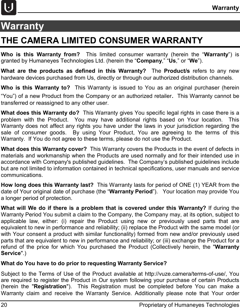  Warranty 20 Proprietary of Humaneyes Technologies Warranty THE CAMERA LIMITED CONSUMER WARRANTY Who is this Warranty from?  This limited consumer warranty (herein the &ldquo;Warranty&rdquo;) is granted by Humaneyes Technologies Ltd. (herein the &ldquo;Company,&rdquo; &ldquo;Us,&rdquo; or &ldquo;We&rdquo;). What are the products as defined in this Warranty?  The  Product/s refers to any new hardware devices purchased from Us, directly or through our authorized distribution channels.  Who is this Warranty to?  This Warranty is issued to You as an original purchaser (herein &ldquo;You&rdquo;) of a new Product from the Company or an authorized retailer.  This Warranty cannot be transferred or reassigned to any other user. What does this Warranty do?  This Warranty gives You specific legal rights in case there is a problem with the Product.  You may have additional rights based on Your location.  This Warranty does not affect any rights you have under the laws in your jurisdiction regarding the sale of consumer goods.  By using Your Product, You are agreeing to the terms of this Warranty.  If You do not agree to these terms, please do not use the Product. What does this Warranty cover?  This Warranty covers the Products in the event of defects in materials and workmanship when the Products are used normally and for their intended use in accordance with Company's published guidelines.  The Company&rsquo;s published guidelines include but are not limited to information contained in technical specifications, user manuals and service communications. How long does this Warranty last?  This Warranty lasts for period of ONE (1) YEAR from the date of Your original date of purchase (the &ldquo;Warranty Period&rdquo;).   Your location may provide You a longer period of protection.  What will We do if there is a problem that is covered under this Warranty? If during the Warranty Period You submit a claim to the Company, the Company may, at its option, subject to applicable law, either: (i) repair the Product using new or previously used parts that are equivalent to new in performance and reliability; (ii) replace the Product with the same model (or with Your consent a product with similar functionality) formed from new and/or previously used parts that are equivalent to new in performance and reliability; or (iii) exchange the Product for a refund of the price for which You purchased the Product (Collectively herein, the "Warranty Service".) What do You have to do prior to requesting Warranty Service?   Subject to the Terms of Use of the Product available at http://vuze.camera/terms-of-use/, You are required to register the Product in Our system following your purchase of certain Products (herein the "Registration").  This Registration must be completed before You can make a Warranty claim and receive the Warranty Service. Additionally please note that Your order 
