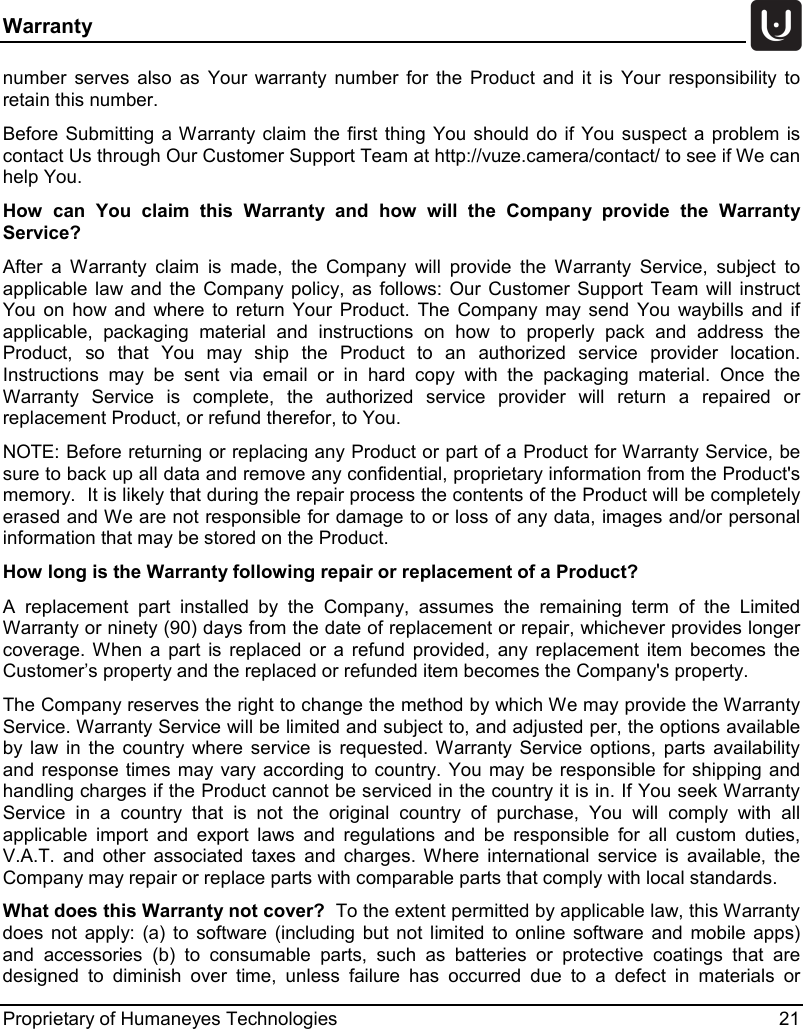Warranty   Proprietary of Humaneyes Technologies 21 number serves also as Your warranty number for the Product and it is Your responsibility to retain this number.   Before Submitting a Warranty claim the first thing You should do if You suspect a problem is contact Us through Our Customer Support Team at http://vuze.camera/contact/ to see if We can help You.   How can You claim this Warranty and how will the Company provide the Warranty Service? After a Warranty claim is made, the Company will provide the Warranty Service, subject to applicable law and the Company policy, as follows: Our Customer Support Team will instruct You on how and where to return Your Product. The Company may send You waybills and if applicable, packaging material and instructions on how to properly pack and address the Product, so that You may ship the Product to an authorized service provider location. Instructions may be sent via email or in hard copy with the packaging material. Once the Warranty Service is complete, the authorized service provider will return a repaired or replacement Product, or refund therefor, to You.   NOTE: Before returning or replacing any Product or part of a Product for Warranty Service, be sure to back up all data and remove any confidential, proprietary information from the Product's memory.  It is likely that during the repair process the contents of the Product will be completely erased and We are not responsible for damage to or loss of any data, images and/or personal information that may be stored on the Product.   How long is the Warranty following repair or replacement of a Product?  A replacement part installed by the Company, assumes the remaining term of the Limited Warranty or ninety (90) days from the date of replacement or repair, whichever provides longer coverage. When a part is replaced or a refund provided, any replacement item becomes the Customer&rsquo;s property and the replaced or refunded item becomes the Company's property. The Company reserves the right to change the method by which We may provide the Warranty Service. Warranty Service will be limited and subject to, and adjusted per, the options available by law in the country where service is requested. Warranty Service options, parts availability and response times may vary according to country. You may be responsible for shipping and handling charges if the Product cannot be serviced in the country it is in. If You seek Warranty Service in a country that is not the original country of purchase, You will comply with all applicable import and export laws and regulations and be responsible for all custom duties, V.A.T. and other associated taxes and charges. Where international service is available, the Company may repair or replace parts with comparable parts that comply with local standards. What does this Warranty not cover?  To the extent permitted by applicable law, this Warranty does not apply: (a) to software (including but not limited to online software and mobile apps) and accessories (b) to consumable parts, such as batteries or protective coatings that are designed to diminish over time, unless failure has occurred due to a defect in materials or 