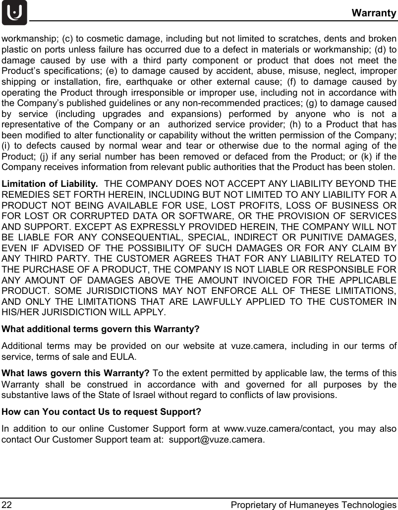  Warranty 22 Proprietary of Humaneyes Technologies workmanship; (c) to cosmetic damage, including but not limited to scratches, dents and broken plastic on ports unless failure has occurred due to a defect in materials or workmanship; (d) to damage caused by use with a third party component or product that does not meet the Product&rsquo;s specifications; (e) to damage caused by accident, abuse, misuse, neglect, improper shipping or installation, fire, earthquake or other external cause; (f) to damage caused by operating the Product through irresponsible or improper use, including not in accordance with the Company&rsquo;s published guidelines or any non-recommended practices; (g) to damage caused by service (including upgrades and expansions) performed by anyone who is not a representative of the Company or an  authorized service provider; (h) to a Product that has been modified to alter functionality or capability without the written permission of the Company; (i) to defects caused by normal wear and tear or otherwise due to the normal aging of the Product; (j) if any serial number has been removed or defaced from the Product; or (k) if the Company receives information from relevant public authorities that the Product has been stolen. Limitation of Liability.  THE COMPANY DOES NOT ACCEPT ANY LIABILITY BEYOND THE REMEDIES SET FORTH HEREIN, INCLUDING BUT NOT LIMITED TO ANY LIABILITY FOR A PRODUCT NOT BEING AVAILABLE FOR USE, LOST PROFITS, LOSS OF BUSINESS OR FOR LOST OR CORRUPTED DATA OR SOFTWARE, OR THE PROVISION OF SERVICES AND SUPPORT. EXCEPT AS EXPRESSLY PROVIDED HEREIN, THE COMPANY WILL NOT BE LIABLE FOR ANY CONSEQUENTIAL, SPECIAL, INDIRECT OR PUNITIVE DAMAGES, EVEN IF ADVISED OF THE POSSIBILITY OF SUCH DAMAGES OR FOR ANY CLAIM BY ANY THIRD PARTY. THE CUSTOMER AGREES THAT FOR ANY LIABILITY RELATED TO THE PURCHASE OF A PRODUCT, THE COMPANY IS NOT LIABLE OR RESPONSIBLE FOR ANY AMOUNT OF DAMAGES ABOVE THE AMOUNT INVOICED FOR THE APPLICABLE PRODUCT. SOME JURISDICTIONS MAY NOT ENFORCE ALL OF THESE LIMITATIONS, AND ONLY THE LIMITATIONS THAT ARE LAWFULLY APPLIED TO THE CUSTOMER IN HIS/HER JURISDICTION WILL APPLY. What additional terms govern this Warranty? Additional terms may be provided on our website at vuze.camera, including in our terms of service, terms of sale and EULA. What laws govern this Warranty? To the extent permitted by applicable law, the terms of this Warranty shall be construed in accordance with and governed for all purposes by the substantive laws of the State of Israel without regard to conflicts of law provisions.  How can You contact Us to request Support?  In addition to our online Customer Support form at www.vuze.camera/contact,  you may also contact Our Customer Support team at:  support@vuze.camera.   