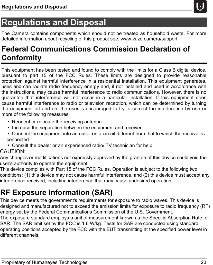 Regulations and Disposal   Proprietary of Humaneyes Technologies 23 Regulations and Disposal The Camera contains components which should not be treated as household waste. For more detailed information about recycling of this product see: www.vuze.camera/support Federal Communications Commission Declaration of Conformity This equipment has been tested and found to comply with the limits for a Class B digital device, pursuant to part 15 of the FCC Rules. These limits are designed to provide reasonable protection against harmful interference in a residential installation. This equipment generates, uses and can radiate radio frequency energy and, if not installed and used in accordance with the instructions, may cause harmful interference to radio communications. However, there is no guarantee that interference will not occur in a particular installation. If this equipment does cause harmful interference to radio or television reception, which can be determined by turning the equipment off and on, the user is encouraged to try to correct the interference by one or more of the following measures:    &bull;Reorient or relocate the receiving antenna.  &bull;Increase the separation between the equipment and receiver.  &bull;Connect the equipment into an outlet on a circuit different from that to which the receiver is         connected.  &bull;Consult the dealer or an experienced radio/ TV technician for help. CAUTION: Any changes or modifications not expressly approved by the grantee of this device could void the user's authority to operate the equipment. This device complies with Part 15 of the FCC Rules. Operation is subject to the following two conditions: (1) this device may not cause harmful interference, and (2) this device must accept any interference received, including interference that may cause undesired operation. RF Exposure Information (SAR)                                                This device meets the government's requirements for exposure to radio waves. This device is designed and manufactured not to exceed the emission limits for exposure to radio frequency (RF) energy set by the Federal Communications Commission of the U.S. Government. The exposure standard employs a unit of measurement known as the Specific Absorption Rate, or SAR. The SAR limit set by the FCC is 1.6 W/kg. Tests for SAR are conducted using standard operating positions accepted by the FCC with the EUT transmitting at the specified power level in different channels. 